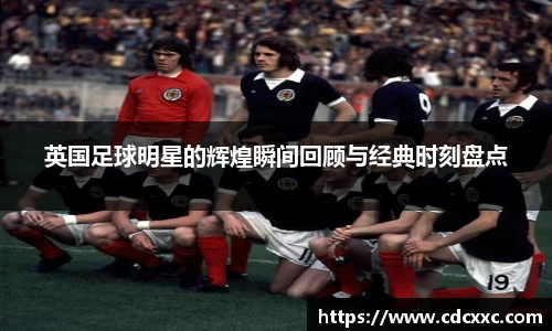 英国足球明星的辉煌瞬间回顾与经典时刻盘点